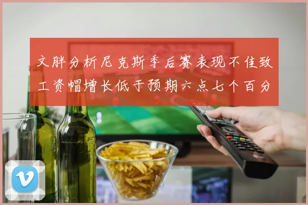 文胖分析尼克斯季后赛表现不佳致工资帽增长低于预期六点七个百分点