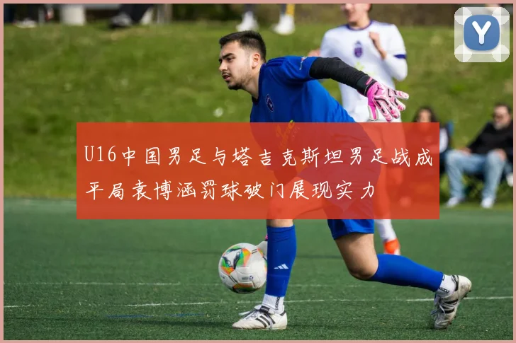 U16中国男足与塔吉克斯坦男足战成平局袁博涵罚球破门展现实力