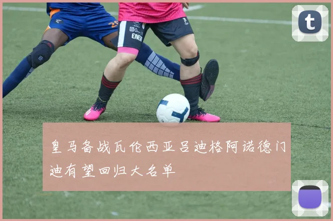 皇马备战瓦伦西亚吕迪格阿诺德门迪有望回归大名单