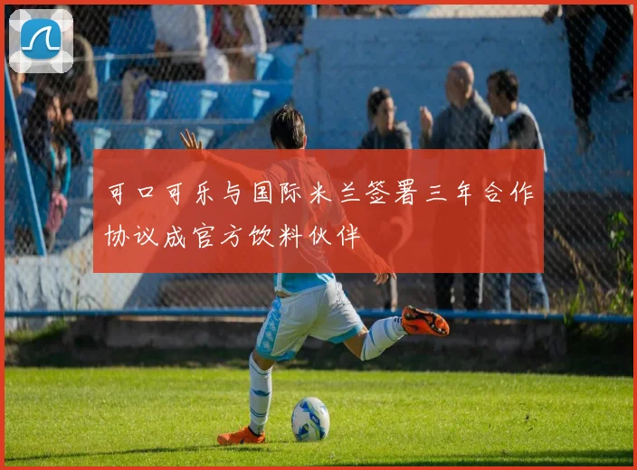 可口可乐与国际米兰签署三年合作协议成官方饮料伙伴