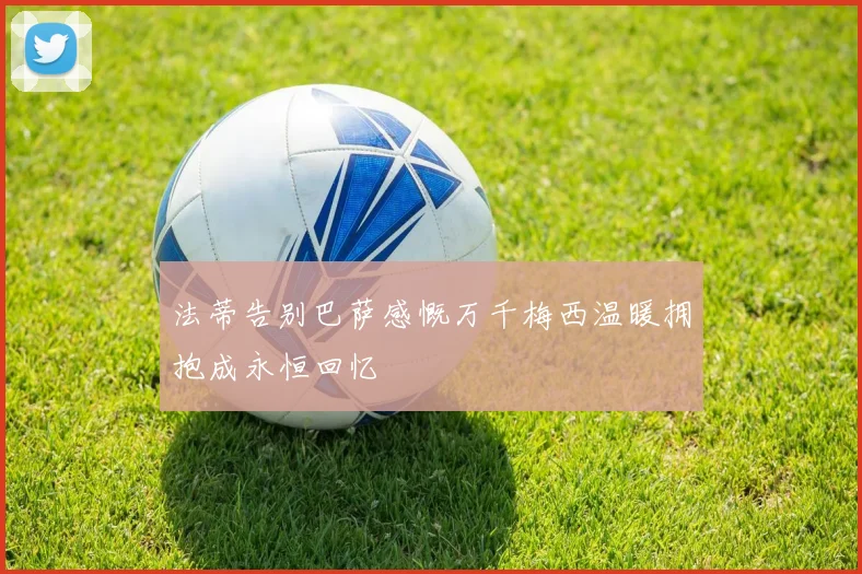 法蒂告别巴萨感慨万千梅西温暖拥抱成永恒回忆