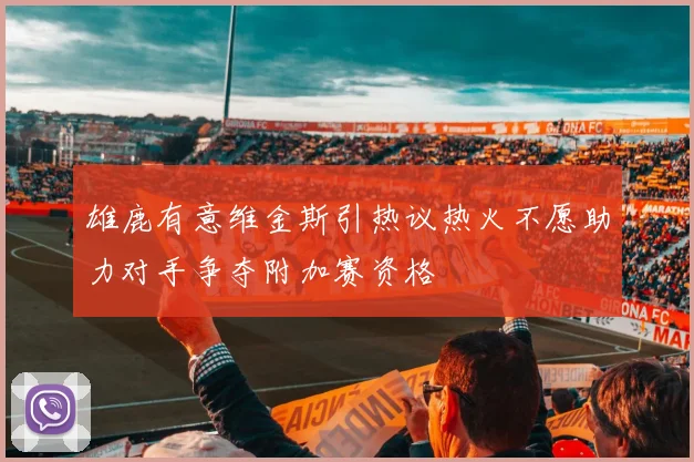 雄鹿有意维金斯引热议热火不愿助力对手争夺附加赛资格