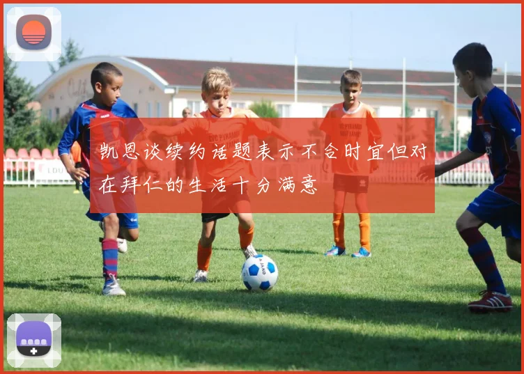 凯恩谈续约话题表示不合时宜但对在拜仁的生活十分满意
