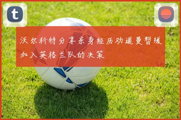 沃尔科特分享亲身经历劝道曼暂缓加入英格兰队的决策