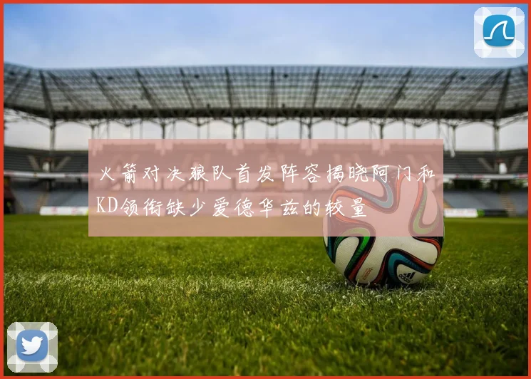 火箭对决狼队首发阵容揭晓阿门和KD领衔缺少爱德华兹的较量