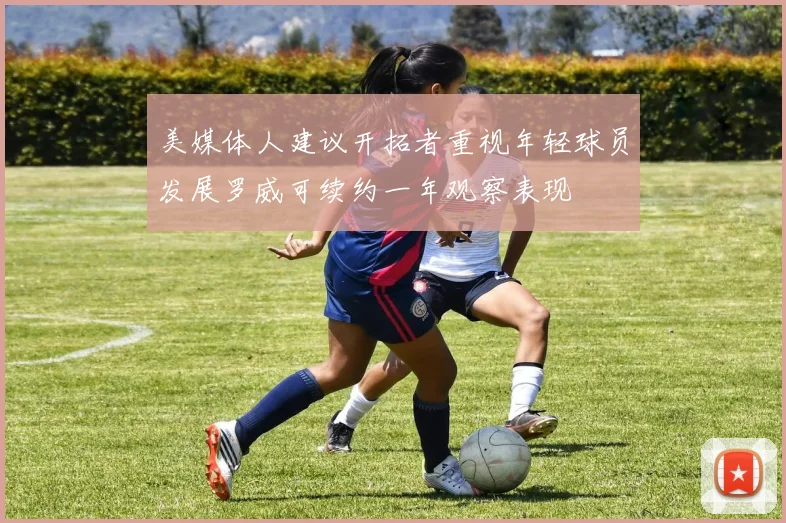 美媒体人建议开拓者重视年轻球员发展罗威可续约一年观察表现