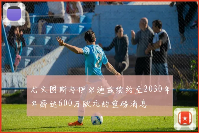 尤文图斯与伊尔迪兹续约至2030年年薪达600万欧元的重磅消息