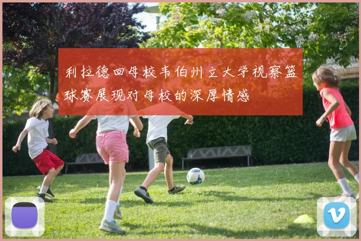 利拉德回母校韦伯州立大学视察篮球赛展现对母校的深厚情感