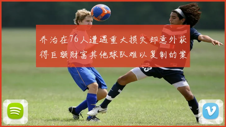 乔治在76人遭遇重大损失却意外获得巨额财富其他球队难以复制的案例