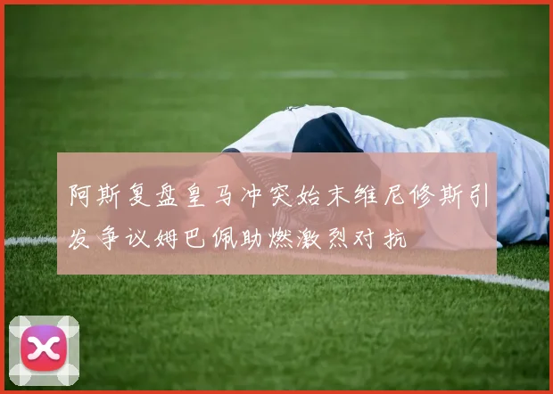 阿斯复盘皇马冲突始末维尼修斯引发争议姆巴佩助燃激烈对抗