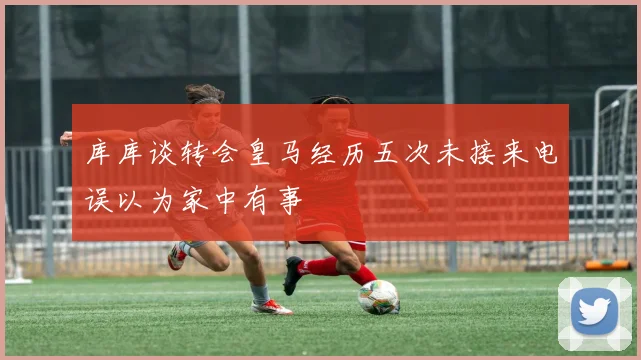 库库谈转会皇马经历五次未接来电误以为家中有事