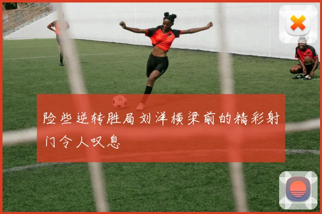 险些逆转胜局刘洋横梁前的精彩射门令人叹息