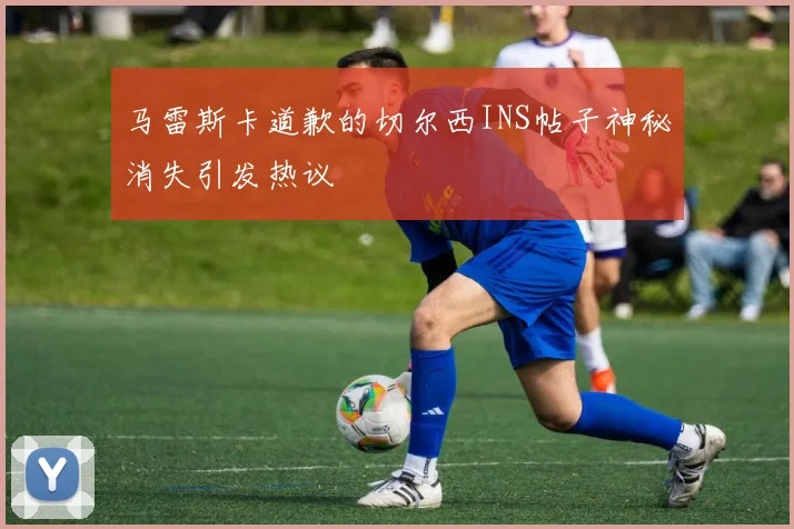 马雷斯卡道歉的切尔西INS帖子神秘消失引发热议