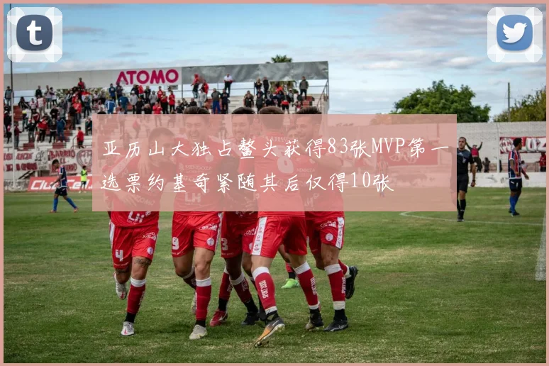 亚历山大独占鳌头获得83张MVP第一选票约基奇紧随其后仅得10张