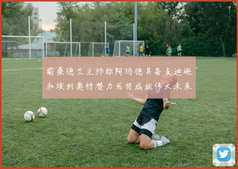 前桑德兰主帅称阿玛德具备麦迪逊和埃利奥特潜力或将成就伟大未来