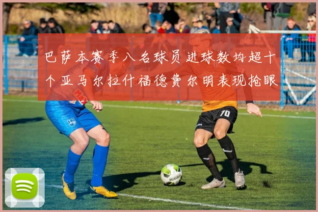 巴萨本赛季八名球员进球数均超十个亚马尔拉什福德费尔明表现抢眼