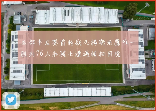 东部季后赛首轮战况揭晓老鹰唯一胜利76人和骑士遭遇横扫困境