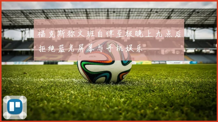 福克斯称文班自律至极晚上九点后拒绝蓝光屏幕与手机娱乐