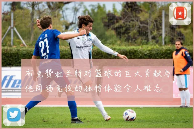 布克赞杜兰特对篮球的巨大贡献与他同场竞技的独特体验令人难忘