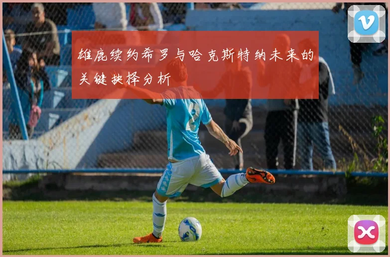 雄鹿续约希罗与哈克斯特纳未来的关键抉择分析